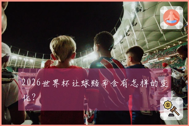 2026世界杯让球赔率会有怎样的变化？